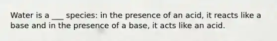 Water is a ___ species: in the presence of an acid, it reacts like a base and in the presence of a base, it acts like an acid.