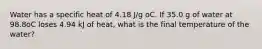 Water has a specific heat of 4.18 J/g oC. If 35.0 g of water at 98.8oC loses 4.94 kJ of heat, what is the final temperature of the water?