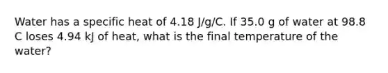 Water has a specific heat of 4.18 J/g/C. If 35.0 g of water at 98.8 C loses 4.94 kJ of heat, what is the final temperature of the water?