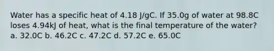 Water has a specific heat of 4.18 J/gC. If 35.0g of water at 98.8C loses 4.94kJ of heat, what is the final temperature of the water? a. 32.0C b. 46.2C c. 47.2C d. 57.2C e. 65.0C