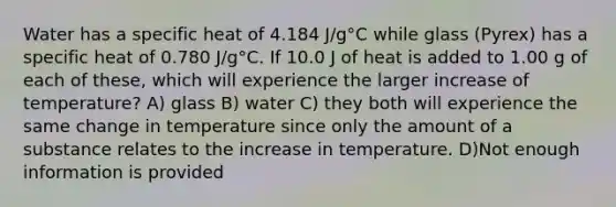 Water has a specific heat of 4.184 J/g°C while glass (Pyrex) has a specific heat of 0.780 J/g°C. If 10.0 J of heat is added to 1.00 g of each of these, which will experience the larger increase of temperature? A) glass B) water C) they both will experience the same change in temperature since only the amount of a substance relates to the increase in temperature. D)Not enough information is provided