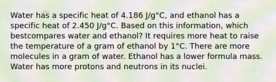 Water has a specific heat of 4.186 J/g°C, and ethanol has a specific heat of 2.450 J/g°C. Based on this information, which bestcompares water and ethanol? It requires more heat to raise the temperature of a gram of ethanol by 1°C. There are more molecules in a gram of water. Ethanol has a lower formula mass. Water has more protons and neutrons in its nuclei.