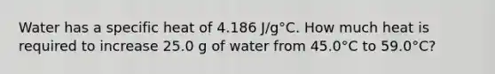 Water has a specific heat of 4.186 J/g°C. How much heat is required to increase 25.0 g of water from 45.0°C to 59.0°C?