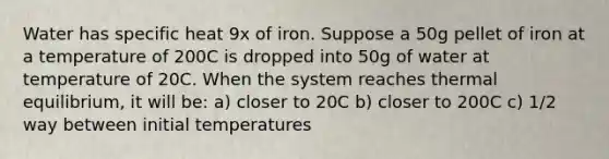 Water has specific heat 9x of iron. Suppose a 50g pellet of iron at a temperature of 200C is dropped into 50g of water at temperature of 20C. When the system reaches thermal equilibrium, it will be: a) closer to 20C b) closer to 200C c) 1/2 way between initial temperatures