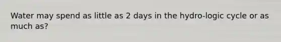 Water may spend as little as 2 days in the hydro-logic cycle or as much as?