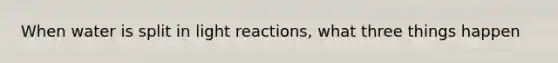 When water is split in light reactions, what three things happen