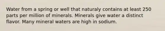 Water from a spring or well that naturaly contains at least 250 parts per million of minerals. Minerals give water a distinct flavor. Many mineral waters are high in sodium.