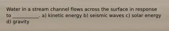 Water in a stream channel flows across the surface in response to ___________. a) kinetic energy b) seismic waves c) solar energy d) gravity