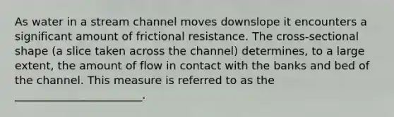 As water in a stream channel moves downslope it encounters a significant amount of frictional resistance. The cross-sectional shape (a slice taken across the channel) determines, to a large extent, the amount of flow in contact with the banks and bed of the channel. This measure is referred to as the _______________________.