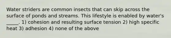 Water striders are common insects that can skip across the surface of ponds and streams. This lifestyle is enabled by water's _____. 1) cohesion and resulting surface tension 2) high specific heat 3) adhesion 4) none of the above