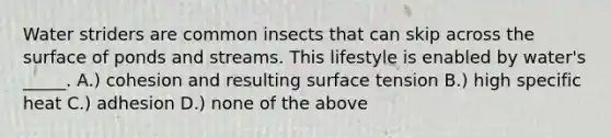 Water striders are common insects that can skip across the surface of ponds and streams. This lifestyle is enabled by water's _____. A.) cohesion and resulting surface tension B.) high specific heat C.) adhesion D.) none of the above