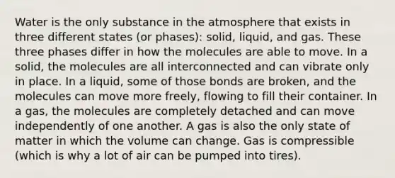 Water is the only substance in the atmosphere that exists in three different states (or phases): solid, liquid, and gas. These three phases differ in how the molecules are able to move. In a solid, the molecules are all interconnected and can vibrate only in place. In a liquid, some of those bonds are broken, and the molecules can move more freely, flowing to fill their container. In a gas, the molecules are completely detached and can move independently of one another. A gas is also the only state of matter in which the volume can change. Gas is compressible (which is why a lot of air can be pumped into tires).