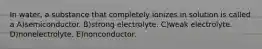 In water, a substance that completely ionizes in solution is called a A)semiconductor. B)strong electrolyte. C)weak electrolyte. D)nonelectrolyte. E)nonconductor.