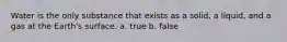 Water is the only substance that exists as a solid, a liquid, and a gas at the Earth's surface. a. true b. false