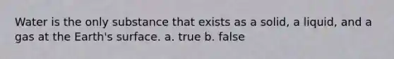 Water is the only substance that exists as a solid, a liquid, and a gas at the Earth's surface. a. true b. false