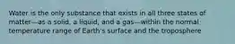 Water is the only substance that exists in all three states of matter—as a solid, a liquid, and a gas—within the normal temperature range of Earth's surface and the troposphere