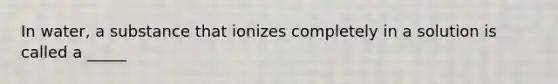 In water, a substance that ionizes completely in a solution is called a _____