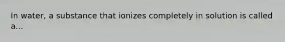 In water, a substance that ionizes completely in solution is called a...