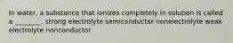 In water, a substance that ionizes completely in solution is called a ________. strong electrolyte semiconductor nonelectrolyte weak electrolyte nonconductor