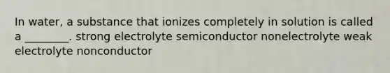 In water, a substance that ionizes completely in solution is called a ________. strong electrolyte semiconductor nonelectrolyte weak electrolyte nonconductor