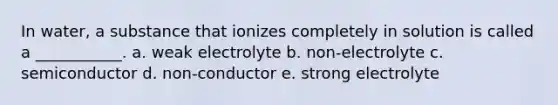 In water, a substance that ionizes completely in solution is called a ___________. a. weak electrolyte b. non-electrolyte c. semiconductor d. non-conductor e. strong electrolyte