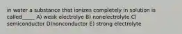 in water a substance that ionizes completely in solution is called_____ A) weak electrolye B) nonelectrolyte C) semiconductor D)nonconductor E) strong electrolyte