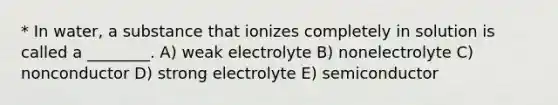 * In water, a substance that ionizes completely in solution is called a ________. A) weak electrolyte B) nonelectrolyte C) nonconductor D) strong electrolyte E) semiconductor