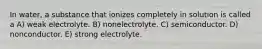 In water, a substance that ionizes completely in solution is called a A) weak electrolyte. B) nonelectrolyte. C) semiconductor. D) nonconductor. E) strong electrolyte.