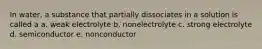 In water, a substance that partially dissociates in a solution is called a a. weak electrolyte b. nonelectrolyte c. strong electrolyte d. semiconductor e. nonconductor