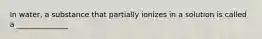 In water, a substance that partially ionizes in a solution is called a ______________