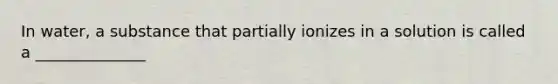 In water, a substance that partially ionizes in a solution is called a ______________