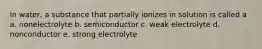 In water, a substance that partially ionizes in solution is called a a. nonelectrolyte b. semiconductor c. weak electrolyte d. nonconductor e. strong electrolyte