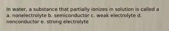 In water, a substance that partially ionizes in solution is called a a. nonelectrolyte b. semiconductor c. weak electrolyte d. nonconductor e. strong electrolyte