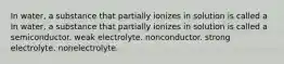 In water, a substance that partially ionizes in solution is called a In water, a substance that partially ionizes in solution is called a semiconductor. weak electrolyte. nonconductor. strong electrolyte. nonelectrolyte.