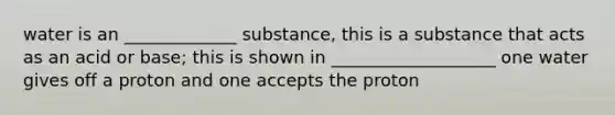 water is an _____________ substance, this is a substance that acts as an acid or base; this is shown in ___________________ one water gives off a proton and one accepts the proton