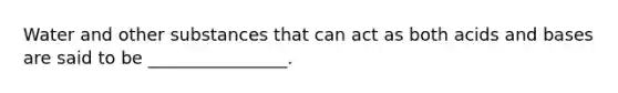 Water and other substances that can act as both acids and bases are said to be ________________.