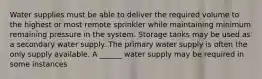 Water supplies must be able to deliver the required volume to the highest or most remote sprinkler while maintaining minimum remaining pressure in the system. Storage tanks may be used as a secondary water supply. The primary water supply is often the only supply available. A ______ water supply may be required in some instances