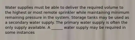 Water supplies must be able to deliver the required volume to the highest or most remote sprinkler while maintaining minimum remaining pressure in the system. Storage tanks may be used as a secondary water supply. The primary water supply is often the only supply available. A ______ water supply may be required in some instances