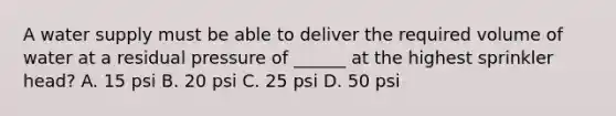 A water supply must be able to deliver the required volume of water at a residual pressure of ______ at the highest sprinkler head? A. 15 psi B. 20 psi C. 25 psi D. 50 psi