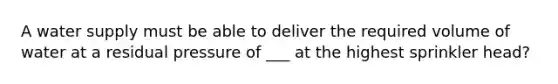 A water supply must be able to deliver the required volume of water at a residual pressure of ___ at the highest sprinkler head?