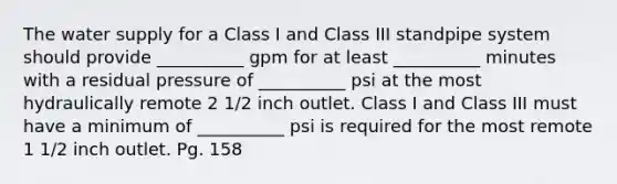 The water supply for a Class I and Class III standpipe system should provide __________ gpm for at least __________ minutes with a residual pressure of __________ psi at the most hydraulically remote 2 1/2 inch outlet. Class I and Class III must have a minimum of __________ psi is required for the most remote 1 1/2 inch outlet. Pg. 158