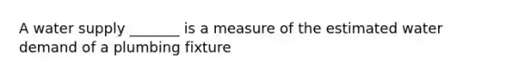 A water supply _______ is a measure of the estimated water demand of a plumbing fixture