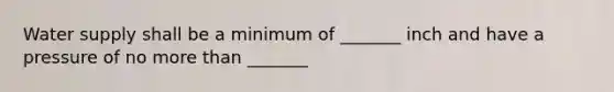 Water supply shall be a minimum of _______ inch and have a pressure of no more than _______