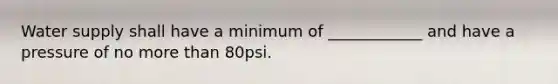 Water supply shall have a minimum of ____________ and have a pressure of no more than 80psi.