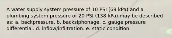 A water supply system pressure of 10 PSI (69 kPa) and a plumbing system pressure of 20 PSI (138 kPa) may be described as: a. backpressure. b. backsiphonage. c. gauge pressure differential. d. inflow/infiltration. e. static condition.