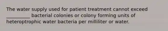 The water supply used for patient treatment cannot exceed __________ bacterial colonies or colony forming units of heteroptrophic water bacteria per milliliter or water.