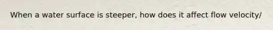 When a water surface is steeper, how does it affect flow velocity/