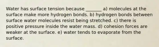 Water has surface tension because _______ a) molecules at the surface make more hydrogen bonds. b) hydrogen bonds between surface water molecules resist being stretched. c) there is positive pressure inside the water mass. d) cohesion forces are weaker at the surface. e) water tends to evaporate from the surface.