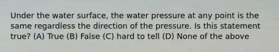 Under the water surface, the water pressure at any point is the same regardless the direction of the pressure. Is this statement true? (A) True (B) False (C) hard to tell (D) None of the above