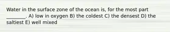 Water in the surface zone of the ocean is, for the most part ________. A) low in oxygen B) the coldest C) the densest D) the saltiest E) well mixed